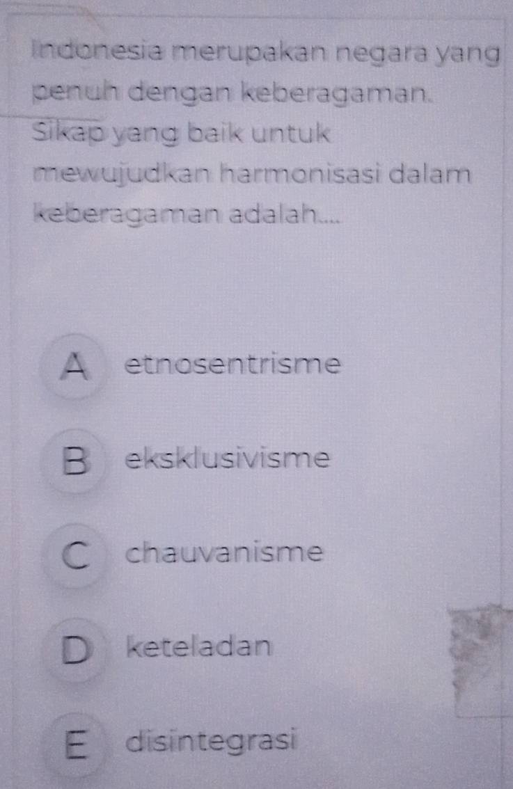 Indonesia merupakan negara yang
penuh dengan keberagaman.
Sikap yang baik untuk
mewujudkan harmonisasi dalam
keberagaman adalah....
A etnosentrisme
B eksklusivisme
C chauvanisme
D keteladan
E disintegrasi