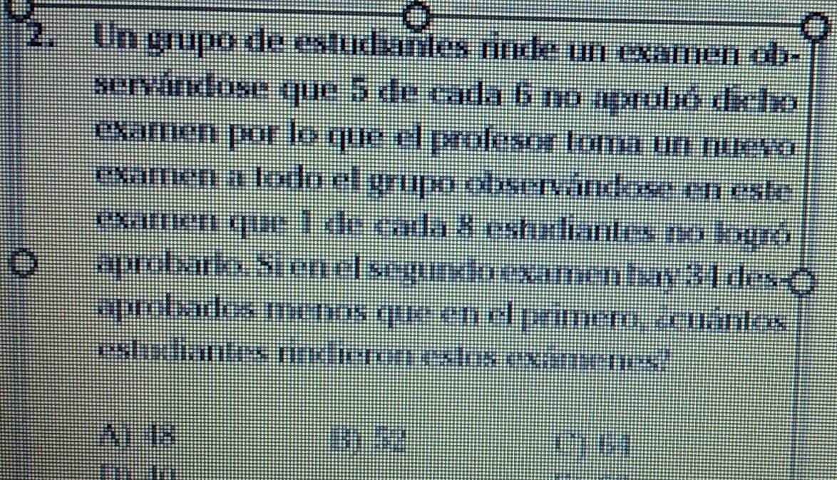 Un grupo de estudiantes rinde un examen ob-
servándose que 5 de cada 6 no aprobó dicho
examen por lo que el profesor toma un nuevo
examen a todo el grupo observándose en este
examen que 1 de cada 8 estudiantes no logró
aprobarlo. Si en el segundo examen hay 34 des-(
aprobados menos que en el primero, ¿cuántos
estudiantes rindieron estos exámenes?
A) 48 B) 52 C) 64