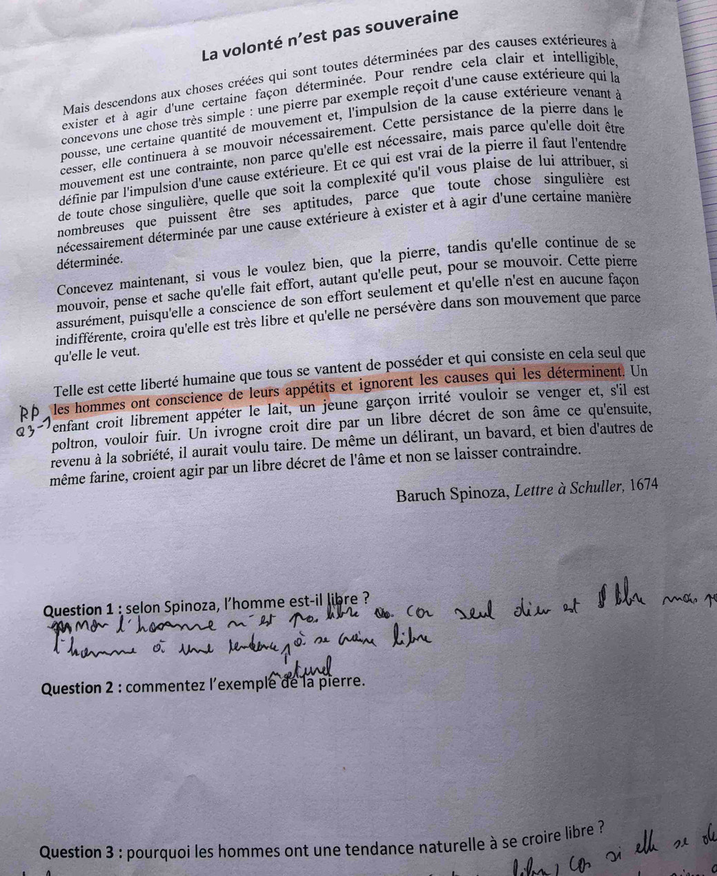 La volonté n’est pas souveraine
Mais descendons aux choses créées qui sont toutes déterminées par des causes extérieures à
exister et à agir d'une certaine façon déterminée. Pour rendre cela clair et intelligible
concevons une chose très simple : une pierre par exemple reçoit d'une cause extérieure qui la
pousse, une certaine quantité de mouvement et, l'impulsion de la cause extérieure venant à
cesser, elle continuera à se mouvoir nécessairement. Cette persistance de la pierre dans le
mouvement est une contrainte, non parce qu'elle est nécessaire, mais parce qu'elle doit être
définie par l'impulsion d'une cause extérieure. Et ce qui est vrai de la pierre il faut l'entendre
de toute chose singulière, quelle que soit la complexité qu'il vous plaise de lui attribuer, si
nombreuses que puissent être ses aptitudes, parce que toute chose singulière est
décessairement déterminée par une cause extérieure à exister et à agir d'une certaine manière
déterminée.
Concevez maintenant, si vous le voulez bien, que la pierre, tandis qu'elle continue de se
mouvoir, pense et sache qu'elle fait effort, autant qu'elle peut, pour se mouvoir. Cette pierre
assurément, puisqu'elle a conscience de son effort seulement et qu'elle n'est en aucune façon
indifférente, croira qu'elle est très libre et qu'elle ne persévère dans son mouvement que parce
qu'elle le veut.
Telle est cette liberté humaine que tous se vantent de posséder et qui consiste en cela seul que
les hommes ont conscience de leurs appétits et ignorent les causes qui les déterminent. Un
enfant croit librement appéter le lait, un jeune garçon irrité vouloir se venger et, s'il est
poltron, vouloir fuir. Un ivrogne croit dire par un libre décret de son âme ce qu'ensuite,
revenu à la sobriété, il aurait voulu taire. De même un délirant, un bavard, et bien d'autres de
même farine, croient agir par un libre décret de l'âme et non se laisser contraindre.
Baruch Spinoza, Lettre à Schuller, 1674
Question 1 : selon Spinoza, l'homme est-il libre ?
Question 2 : commentez l’exemple de la pierre.
Question 3 : pourquoi les hommes ont une tendance naturelle à se croire libre ?