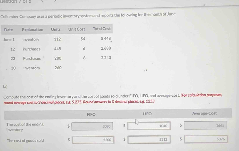 uestion / of 8 
Cullumber Company uses a periodic inventory system and reports the following for the month of June. 
(a) 
Compute the cost of the ending inventory and the cost of goods sold under FIFO, LIFO, and average-cost. (For calculation purposes, 
round average cost to 3 decimal places, e.g. 5.275. Round answers to 0 decimal places, e.g. 125.) 
FIFO LIFO Average-Cost 
The cost of the ending $
inventory 2080 $ 1040 $ 1665
The cost of goods sold $ 5200 $ 5312 $ 5376