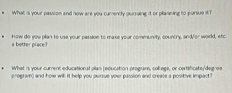 What is your passion and how are you currently pursuing it or planning to pursue it? 
How do you plan to use your passion to make your community, country, and/or world, etc. 
a better place? 
What is your current educational plan (education program, college, or certificate/degree 
program) and how will it help you pursue your passion and create a positive impact?