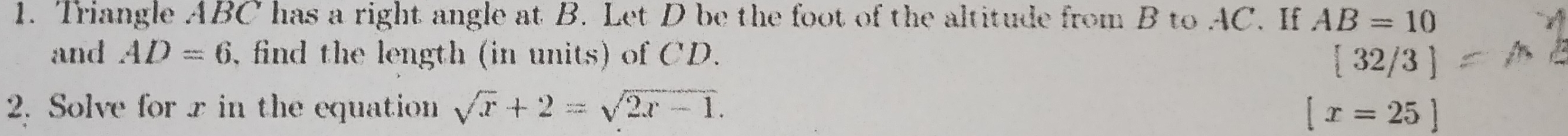 Triangle ABC has a right angle at B. Let D be the foot of the altitude from B to AC. If AB=10
and AD=6 , find the length (in units) of CD.  32/3
2. Solve for x in the equation sqrt(x)+2=sqrt(2x-1). [x=25]