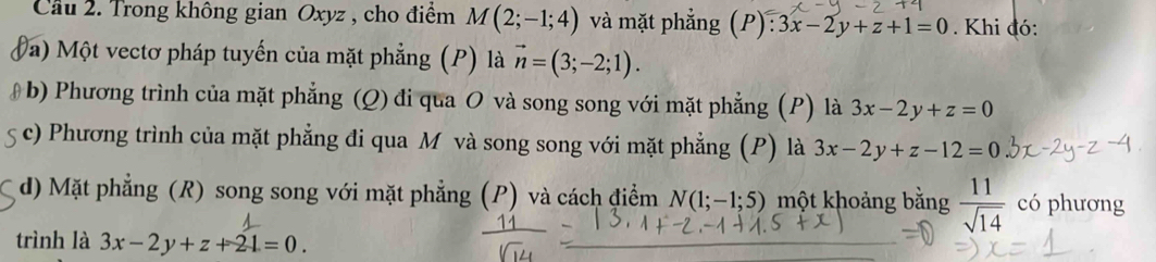 Cầu 2. Trong không gian Oxyz , cho điểm M(2;-1;4) và mặt phẳng (P): 3x-2y+z+1=0. Khi đó:
Đa) Một vectơ pháp tuyến của mặt phẳng (P) là vector n=(3;-2;1).
b) Phương trình của mặt phẳng (Q) đi qua O và song song với mặt phẳng (P) là 3x-2y+z=0
c) Phương trình của mặt phẳng đi qua M và song song với mặt phẳng (P) là 3x-2y+z-12=0
d) Mặt phẳng (R) song song với mặt phẳng (P) và cách điểm N(1;-1;5) một khoảng bằng  11/sqrt(14)  có phương
trình là 3x-2y+z+21=0.