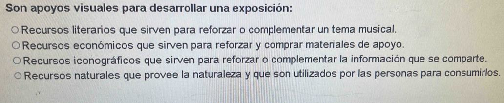 Son apoyos visuales para desarrollar una exposición:
Recursos literarios que sirven para reforzar o complementar un tema musical.
Recursos económicos que sirven para reforzar y comprar materiales de apoyo.
Recursos iconográficos que sirven para reforzar o complementar la información que se comparte.
Recursos naturales que provee la naturaleza y que son utilizados por las personas para consumirlos.