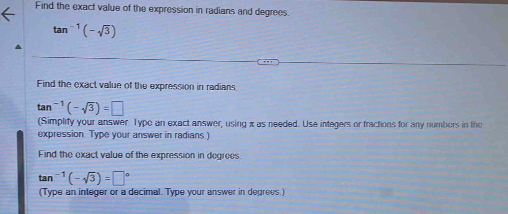 Find the exact value of the expression in radians and degrees.
tan^(-1)(-sqrt(3))
Find the exact value of the expression in radians.
tan^(-1)(-sqrt(3))=□
(Simplify your answer. Type an exact answer, using x as needed. Use integers or fractions for any numbers in the 
expression. Type your answer in radians.) 
Find the exact value of the expression in degrees.
tan^(-1)(-sqrt(3))=□°
(Type an integer or a decimal. Type your answer in degrees.)