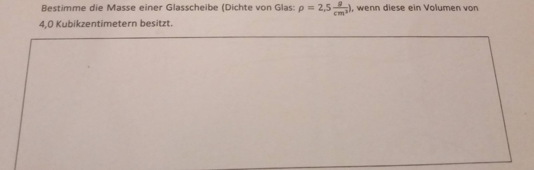 Bestimme die Masse einer Glasscheibe (Dichte von Glas: rho =2,5 g/cm^3 ) , wenn diese ein Volumen von
4,0 Kubikzentimetern besitzt.