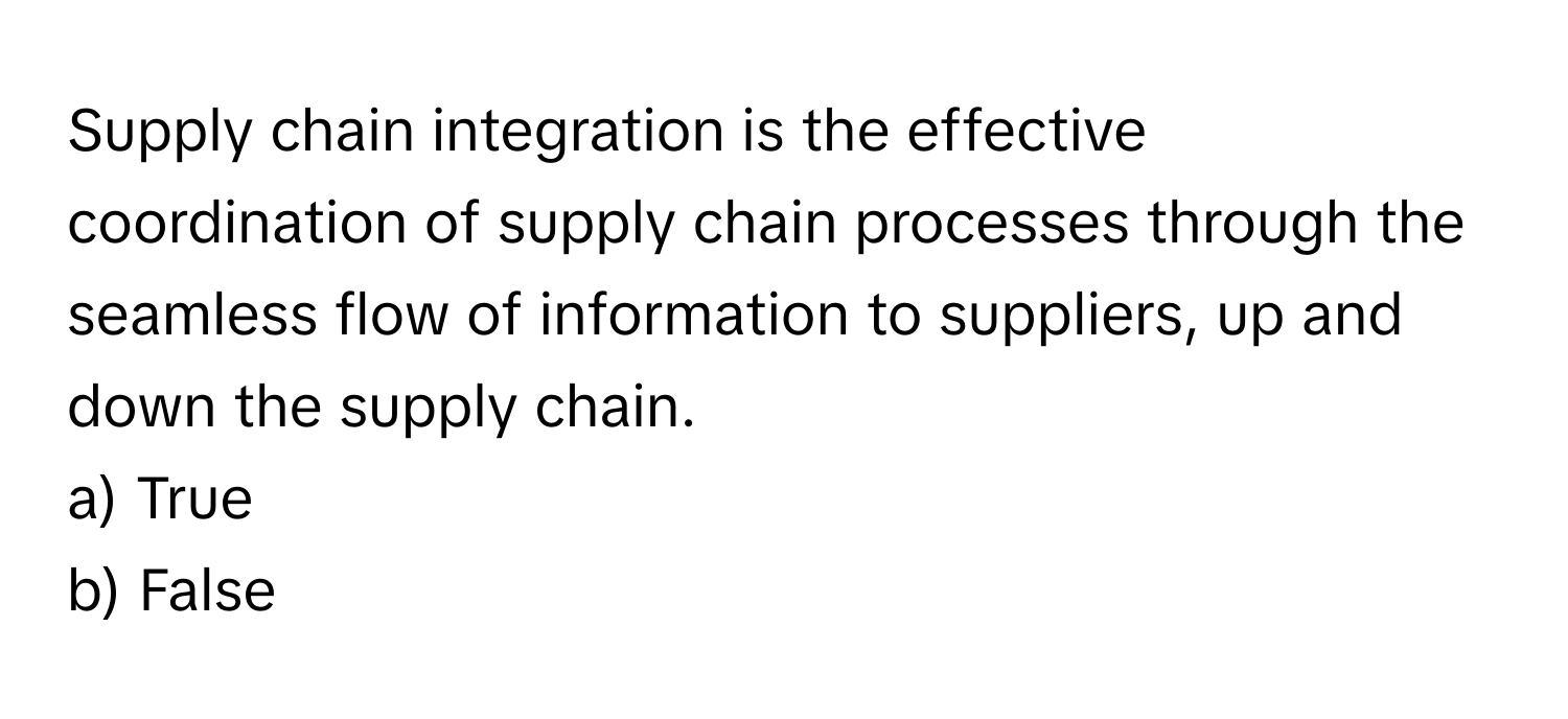 Supply chain integration is the effective coordination of supply chain processes through the seamless flow of information to suppliers, up and down the supply chain.

a) True
b) False