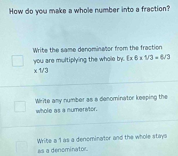 How do you make a whole number into a fraction?
Write the same denominator from the fraction
you are multiplying the whole by. -x 6* 1/3=6/3
* 1/3
Write any number as a denominator keeping the
whole as a numerator.
Write a 1 as a denominator and the whole stays
as a denominator.