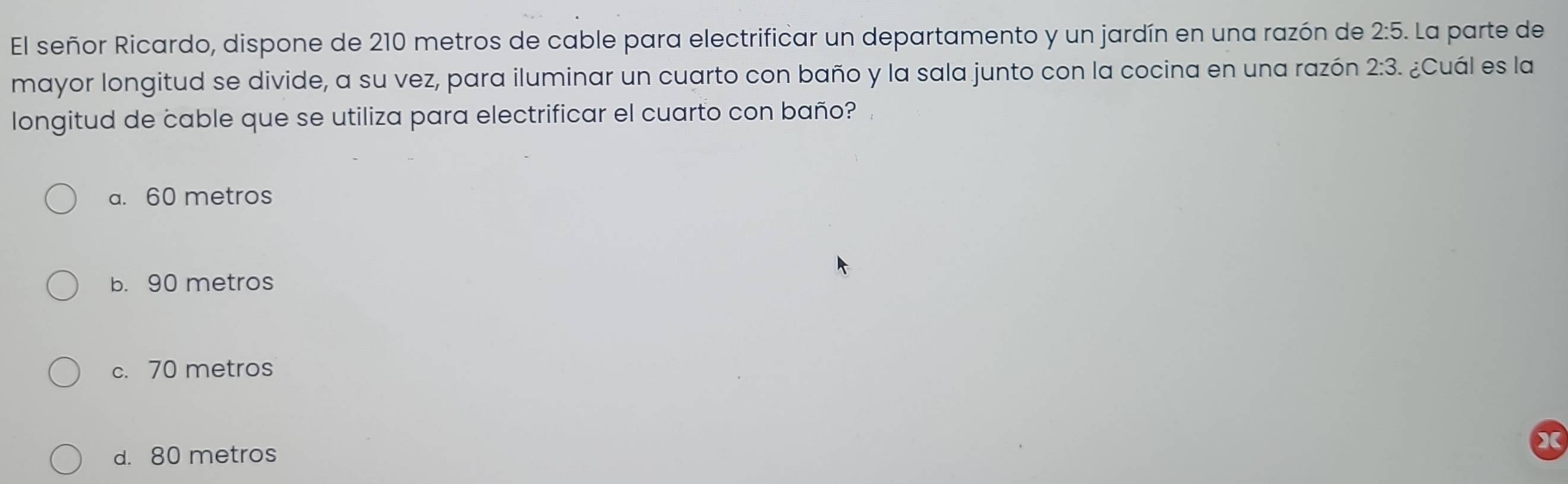 El señor Ricardo, dispone de 210 metros de cable para electrificar un departamento y un jardín en una razón de 2:5. La parte de
mayor longitud se divide, a su vez, para iluminar un cuarto con baño y la sala junto con la cocina en una razón 2:3 ¿Cuál es la
longitud de cable que se utiliza para electrificar el cuarto con baño?
a. 60 metros
b. 90 metros
c. 70 metros
d. 80 metros