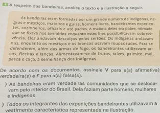 E# A respeito das bandeiras, analise o texto e a ilustração a seguir. 
As bandeiras eram formadas por um grande número de indígenas, ne 
gros e mestiços, mateiros e gulas, homens livres, bandeirantes experien- 
tes, cozinheiros, oficiais e até padres. A maioria deles era pobre, nômade, 
que se fixava nos territórios enguanto estes lhes possibilitavam sobrevi- 
vência. Eles andavam descalços pelos sertões. Os indígenas andavam 
nus, enquanto os mestiços e os brancos usavam roupas rudes. Para se 
defenderem, além das armas de fogo, os bandeirantes utilizavam ar- 
cos, flechas e lanças. Alimentavam-se de frutos, raízes, palmito, mei, 
pesca e caça, à semelhança dos indígenas. 
De acordo com os documentos, assinale V para a(s) afirmativa( 
verdadeira(s) e F para a^2/_4 s) falsa(s). 
) As bandeiras eram verdadeiras comunidades que se desloca- 
vam pelo interior do Brasil. Dela faziam parte homens, mulheres 
e indígenas. 
) Todos os integrantes das expedições bandeirantes utilizavam a 
vestimenta característica representada na ilustração.