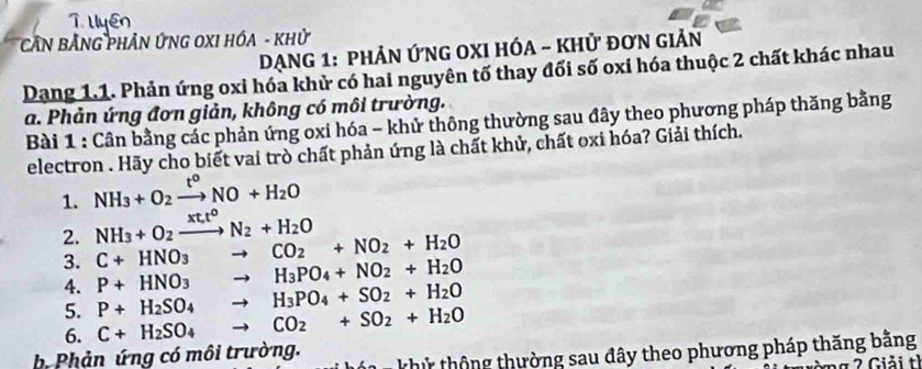 CầN BẢNG PHẢN ỨNG OXI HÓA - Khử 
DẠNG 1: PHẢN ỨNG OXI HÓA - KHử đơN GIẢN 
Dang 1.1. Phản ứng oxi hóa khử có hai nguyên tố thay đối số oxi hóa thuộc 2 chất khác nhau 
a. Phản ứng đơn giản, không có môi trường. 
Bài 1 : Cân bằng các phản ứng oxi hóa - khử thông thường sau đây theo phương pháp thăng bằng 
electron . Hãy cho biết vai trò chất phản ứng là chất khử, chất oxi hóa? Giải thích. 
1. NH_3+O_2xrightarrow t^oNO+H_2O
2. NH_3+O_2xrightarrow xt_ot^oN_2+H_2O
3. C+HNO_3to CO_2+NO_2+H_2O
4. P+HNO_3to H_3PO_4+NO_2+H_2O
5. P+H_2SO_4to H_3PO_4+SO_2+H_2O
6. C+H_2SO_4 to CO_2+SO_2+H_2O
b Phản ứng có môi trường. khử thông thường sau đây theo phương pháp thăng bằng 
* G iải tỉ