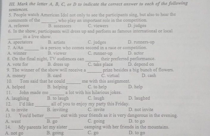 Mark the letter A, B, C, or D to indicate the correct answer to each of the following
sentences.
5. People watch American Idol not only to see the participants sing, but also to hear the
comments of the _, who play an important role in the competition.
A. referees B. assessors C. viewers D. judges
6. In the show, participants will dress up and perform as famous international or local
_
in a live show.
A. spectators B. artists C. judges D. runners-up
7. A/An _is a person who comes second in a race or competition.
A. winner B. viewer C. runner-up D. actor
8. On the final night, TV audiences can _their preferred performance.
A. vote for B. dress up C. take place D. depend on
9. The winner of the show will receive a _prize besides a big bunch of flowers.
A. money B. card C. virtual D. cash
10. Tom said that he could _me with this assignment.
A. helped B. helping C. to help D. help
11. John made me_ a lot with his hilarious jokes.
A. laughing B. to laugh C. laugh D. laughed
12. I’d like _all of you to enjoy my party this Friday.
A. to invite B. inviting C. invite D. not invite
13. You'd better _out with your friends as it is very dangerous in the evening.
A. went B. go C. going D. to go
14. My parents let my sister _camping with her friends in the mountains.
A. not go B. going C. go D. to go