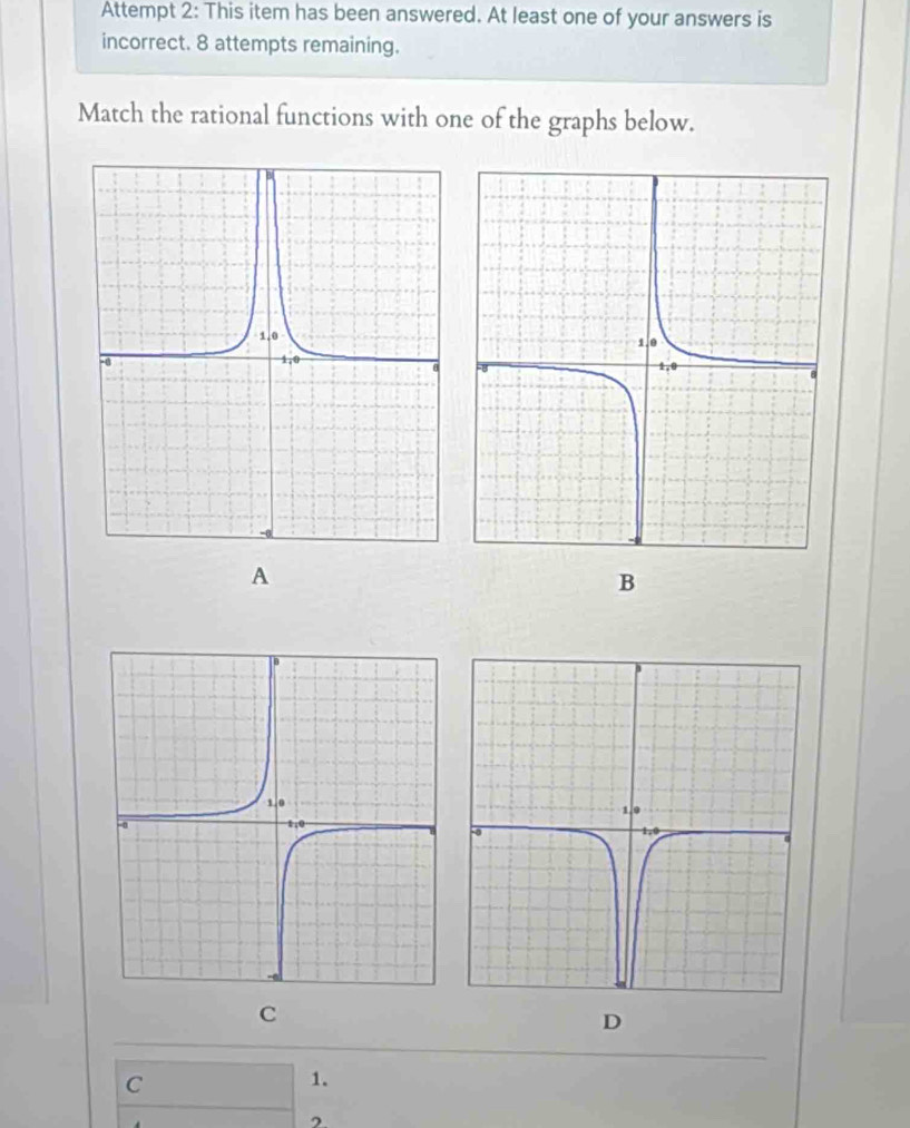 Attempt 2: This item has been answered. At least one of your answers is 
incorrect. 8 attempts remaining. 
Match the rational functions with one of the graphs below. 
A 
B 
C 
D 
C 
1.