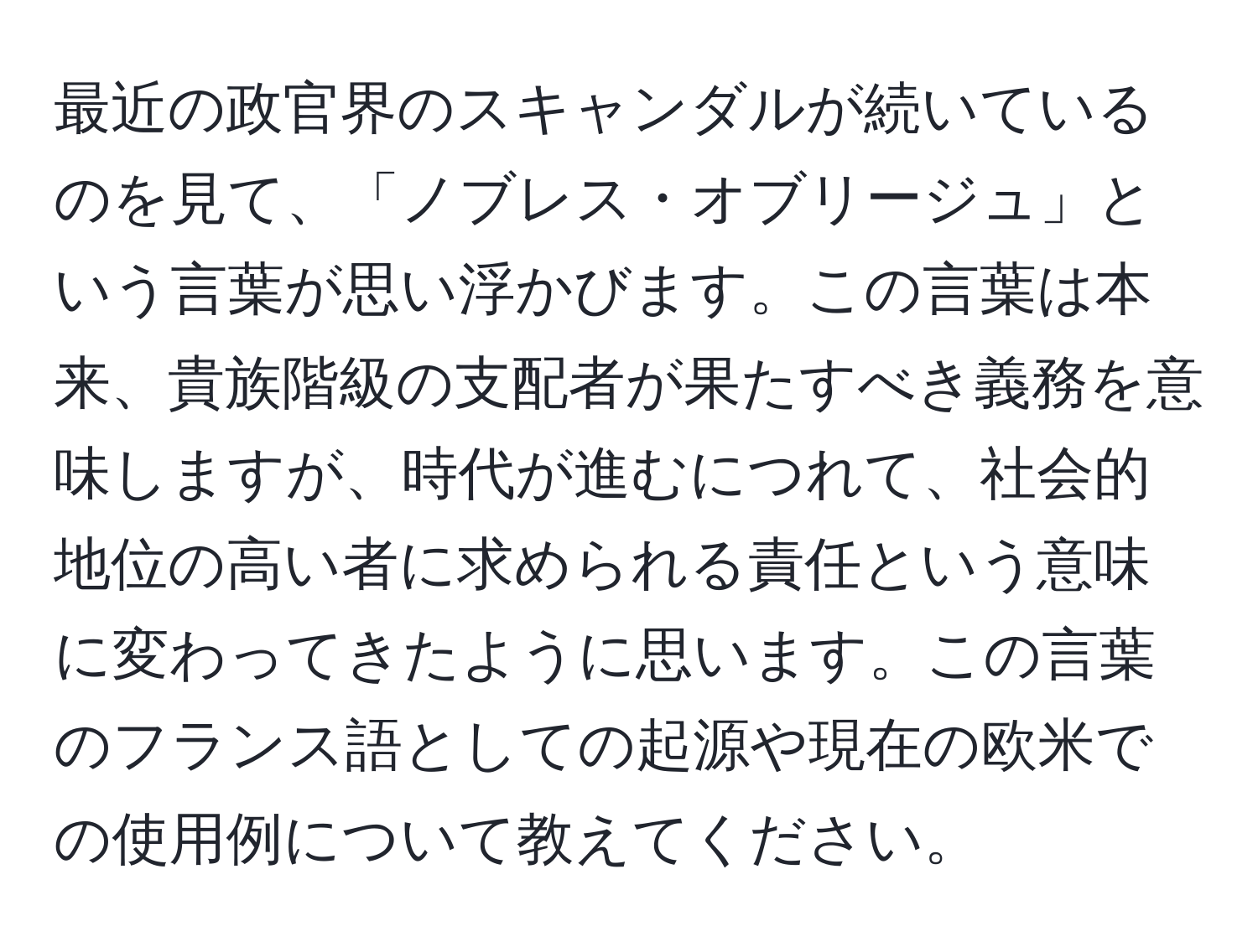 最近の政官界のスキャンダルが続いているのを見て、「ノブレス・オブリージュ」という言葉が思い浮かびます。この言葉は本来、貴族階級の支配者が果たすべき義務を意味しますが、時代が進むにつれて、社会的地位の高い者に求められる責任という意味に変わってきたように思います。この言葉のフランス語としての起源や現在の欧米での使用例について教えてください。