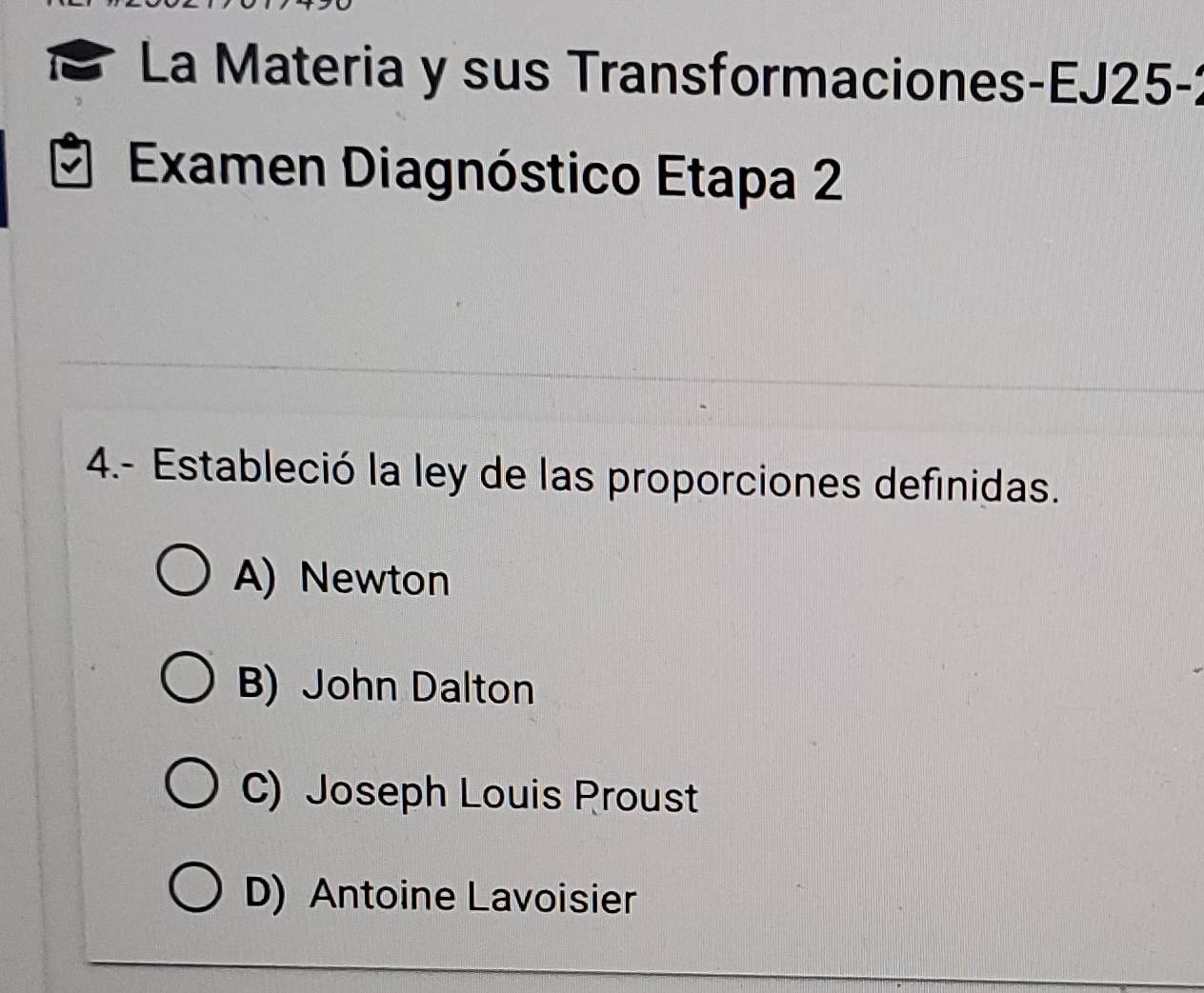 La Materia y sus Transformaciones-EJ25-
Examen Diagnóstico Etapa 2
4.- Estableció la ley de las proporciones definidas.
A) Newton
B) John Dalton
C) Joseph Louis Proust
D) Antoine Lavoisier