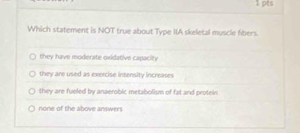 Which statement is NOT true about Type IIA skeletal muscle fibers.
they have moderate oxidative capacity
they are used as exercise intensity increases
they are fueled by anaerobic metabolism of fat and protein
none of the above answers