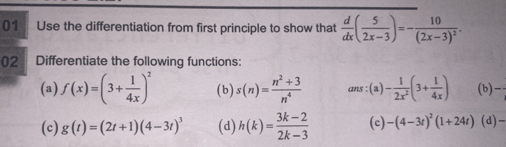 Use the differentiation from first principle to show that  d/dx ( 5/2x-3 )=-frac 10(2x-3)^2. 
02 Differentiate the following functions: 
(a) f(x)=(3+ 1/4x )^2 (b) s(n)= (n^2+3)/n^4  ans :(a) - 1/2x^2 (3+ 1/4x ) (b) 
(c) g(t)=(2t+1)(4-3t)^3 (d) h(k)= (3k-2)/2k-3  (c) -(4-3t)^2(1+24t) (d)-