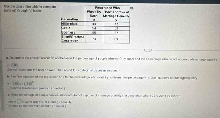 Use the data in the table to complet 
parts (a) through (c) below 
a. Determine the correlation coefficient between the percentage of people who won't try sushi and the percentage who do not approve of marriage equalify
r=0.08
(Do not round until the final answer. Then round to two decimal places as needed.) 
b. Find the equation of the regression line for the percentage who won't try sushi and the percentage who don't approve of marriage equality
y=0.87x+(
(Round to two decimal places as needed ) 
c. What percentage of people can we anticipate do not approve of marriage equality in a generation where 35% won't try sushi? 
About □° won't approve of marriage equality 
(Round to the nearest percent as needed )