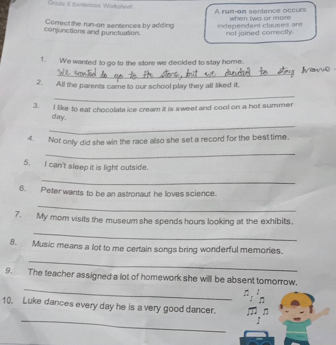 Grade 5 Sentences Worksheet 
A run-on sentence occurs 
when two or more 
Correct the run-on sentences by adding independent clauses are 
conjunctions and punctuation. not joined correctly. 
1. We wanted to go to the store we decided to stay home. 
_ 
2. All the parents came to our school play they all liked it. 
_ 
3. I like to eat chocolate ice cream it is sweet and cool on a hot summer 
day. 
_ 
4. Not only did she win the race also she set a record for the besttime. 
_ 
5. I can't sleep it is light outside. 
_ 
6. Peter wants to be an astronaut he loves science. 
_ 
7. My mom visits the museum she spends hours looking at the exhibits. 
_ 
8. Music means a lot to me certain songs bring wonderful memories. 
_ 
_ 
9. The teacher assigned a lot of homework she will be absent tomorrow. 
10. Luke dances every day he is a very good dancer. 
_