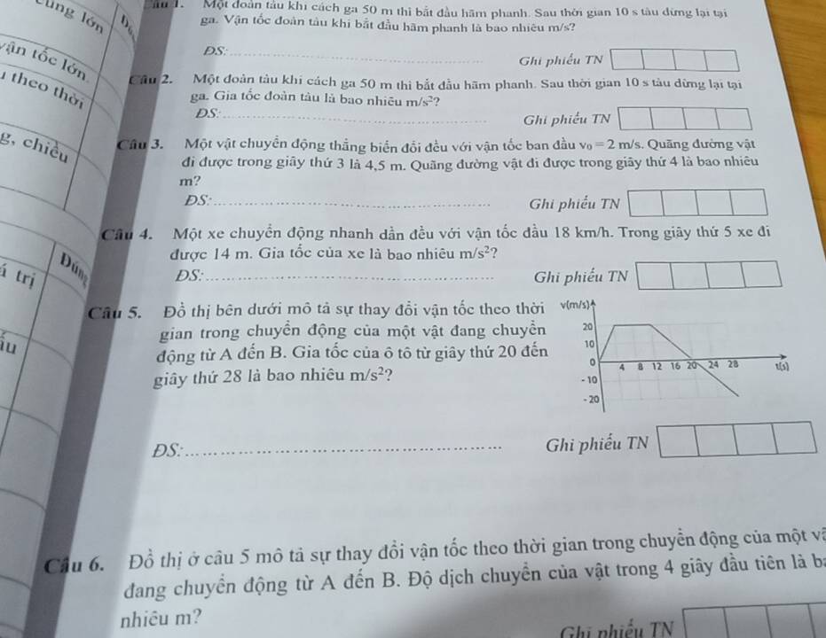 ầu 1.  Một đoàn tàu khi cách ga 50 m thì bắt đầu hãm phanh. Sau thời gian 10 s tàu đừng lại tại
lùng lớn
ga. Vận tốc đoàn tàu khi bắt đầu hãm phanh là bao nhiêu m/s?
DS:_
tận tốc lớn
Ghi phiếu TN
Câu  2. Một đoàn tàu khi cách ga 50 m thi bắt đầu hãm phanh. Sau thời gian 10 s tàu dừng lại tại
theo thờ
ga. Gia tốc đoàn tàu là bao nhiêu m/s^2 ?
DS_
Ghi phiếu TN
g, chiều
Cầu 3. Một vật chuyển động thắng biển đổi đều với vận tốc ban đầu v_0=2m/s Quảng đường vật
đi được trong giây thứ 3 là 4,5 m. Quãng đường vật đi được trong giãy thứ 4 là bao nhiêu
m?
DS:_ Ghi phiếu TN
Câu 4. Một xe chuyển động nhanh dần đều với vận tốc đầu 18 km/h. Trong giãy thứ 5 xe đi
được 14 m. Gia tốc của xe là bao nhiêu m/s^2
Dúng DS:
á trị _Ghi phiếu TN
Câu 5. Đồ thị bên dưới mô tả sự thay đổi vận tốc theo thời v(m/s)
iu
gian trong chuyền động của một vật đang chuyền 20
động từ A đến B. Gia tốc của ô tô từ giây thứ 20 đến 10
。 4 8 12 16 20 24 28 13
giây thứ 28 là bao nhiêu m/s^2 ? - 10
- 20
ĐS: _Ghi phiếu TN
Cầu 6.  Đồ thị ở câu 5 mô tả sự thay đổi vận tốc theo thời gian trong chuyển động của một và
đdang chuyển động từ A đến B. Độ dịch chuyển của vật trong 4 giây đầu tiên là b
nhiêu m?
Ghi phiếu TN