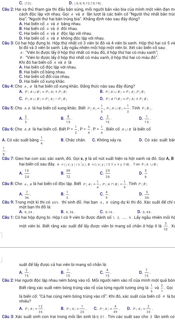 C. 12 D.  3; 6; 9; 12; 15; 1 8  .
Câu 2: Hai xạ thủ tham gia thi đấu bắn súng, mỗi người bản vào bia của mình một viên đạn m
cách độc lập với nhau. Gọi A và B lần lượt là các biến cố ''Người thứ nhất bắn trún
bia''; ''Người thứ hai bắn trúng bia''. Khẳng định nào sau đây đúng?
A. Hai biến cố A và B bằng nhau.
B. Hai biến cố A và β đối nhau
C. Hai biến cố A và B độc lập với nhau.
D. Hai biến cố A và B không độc lập với nhau.
Câu 3: Có hai hộp đựng bi. Hộp thứ nhất có 3 viên bi đỏ và 4 viên bi xanh. Hộp thứ hai có 5 viê
bi đỏ và 3 viên bi xanh. Lấy ngẫu nhiên mỗi hộp một viên bi. Xét các biến cố sau:
A : ''Viên bi được lấy ở hộp thứ nhất có màu đỏ, ở hộp thứ hai có màu xanh'';
B : ''Viên bi được lấy ở hộp thứ nhất có màu xanh, ở hộp thứ hai có màu đỏ''
Khi đó hai biến cố A và B là
A. Hai biến cố độc lập với nhau.
B. Hai biến cố bằng nhau.
C. Hai biến cố đối của nhau.
D. Hai biến cố xung khắc.
Câu 4: Cho A , β là hai biến cố xung khắc. Đẳng thức nào sau đây đúng?
A. P(A∪ B)=P(A)+P(B) B. P(A∪ B)=P(A).P(B)
C. P(A∪ B)=P(A)-P(B) D. P(A∩ B)=P(A)+P(B)
Câu 5: Cho A, β là hai biến cố xung khắc. Biết P(A)= 1/5 ,P(A∪ B)= 1/3 . Tính P(B).
B.
A.  3/5 ·  8/15 .  2/15 . D.  1/15 ·
C.
Câu 6: Cho A, B là hai biến cố. Biết P= 1/2 ,P= 3/4 .P= 1/4 . Biến cố A∪ B là biến cố
A. Có xác suất bằng  1/4 . B. Chắc chần. C. Không xảy ra. D. Có xác suất bằn
 1/8 .
Câu 7: Gieo hai con súc sắc xanh, đỏ. Gọi x, y là số nút xuất hiện ra hột xanh và đỏ. Gọi A, B
hai biến cố sau đây. A= (x;y)/x;y ,B= (x;y)/3≤ x+y≤ 8. Tim P(A∪ B)
A.  19/24   59/72   29/36   5/6 
B.
C.
D.
Câu 8: Cho A , B là hai biến cố độc lập. Biết P(A)= 1/4 ,P(A∩ B)= 1/9 . Tính P(B)
A.  7/36 .  1/5 .  4/9 .  5/36 
B.
C.
D.
Câu 9: Trong một kì thi có 60% thí sinh đỗ. Hai bạn A , в cùng dự kì thi đó. Xác suất để chỉ ở
một bạn thi đồ là:
A. 0, 24 . B. 0, 36 . C. 0,16 . D. 0, 48 .
Câu 1: Có hai hộp đựng bi. Hộp I có 9 viên bi được đánh số 1, 2, ..., 9 . Lấy ngẫu nhiên mỗi hộ
một viên bi. Biết rằng xác suất để lấy được viên bi mang số chẵn ở hộp II là  3/10 . Xa
suất để lấy được cả hai viên bi mang số chẵn là:
A.  2/15 .  1/15 . C.  4/15 . D.  7/15 .
B.
Câu 2: Hai người độc lập nhau ném bóng vào rổ. Mỗi người ném vào rổ của mình một quả bón
Biết rằng xác suất ném bóng trúng vào rổ của từng người tương ứng là  1/5  và  2/7 . Gọi
là biến cố: ''Cả hai cùng ném bóng trúng vào rổ''. Khi đó, xác suất của biến cố A là ba
nhiêu?
A. P(A)= 12/35 . B. P(A)= 1/25 . C. P(A)= 4/49 . D. P(A)= 2/35 .
Câu 3: Xác suất sinh con trai trong mỗi lần sinh là 0,51 . Tìm các suất sao cho 3 lần sinh có