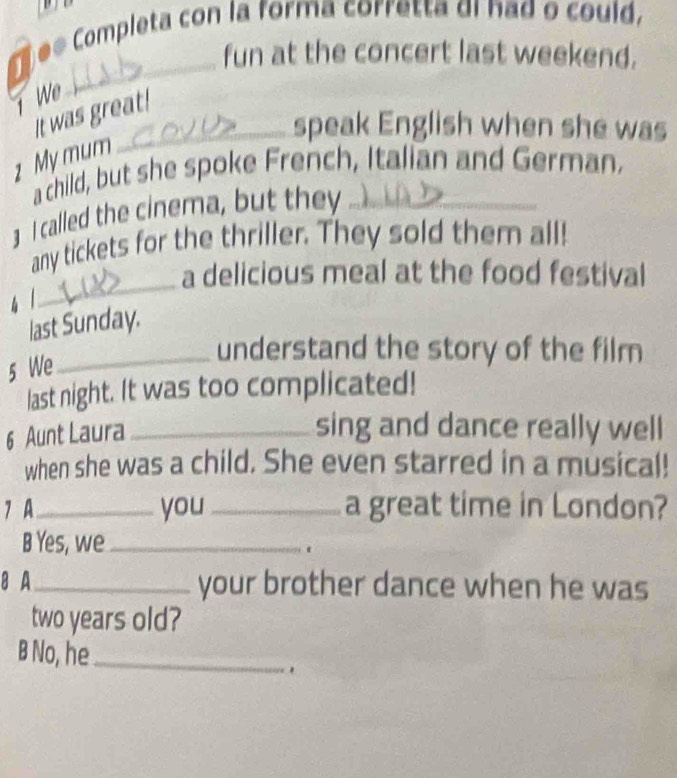 ee Completa con la forma corretta di had o could, 
fun at the concert last weekend. 
1 We 
It was great! 
_speak English when she was 
1 My mum 
a child, but she spoke French, Italian and German. 
3 I called the cinema, but they_ 
_ 
any tickets for the thriller. They sold them all! 
a delicious meal at the food festival 
4 1 
last Sunday. 
_understand the story of the film 
5 We 
last night. It was too complicated! 
6 Aunt Laura_ 
sing and dance really well 
when she was a child. She even starred in a musical! 
7 A_ you_ a great time in London? 
B Yes, we _. 
8 A_ your brother dance when he was 
two years old? 
B No, he_ 
.