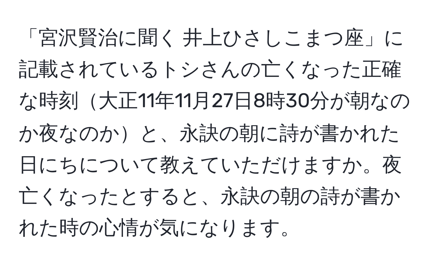 「宮沢賢治に聞く 井上ひさしこまつ座」に記載されているトシさんの亡くなった正確な時刻大正11年11月27日8時30分が朝なのか夜なのかと、永訣の朝に詩が書かれた日にちについて教えていただけますか。夜亡くなったとすると、永訣の朝の詩が書かれた時の心情が気になります。