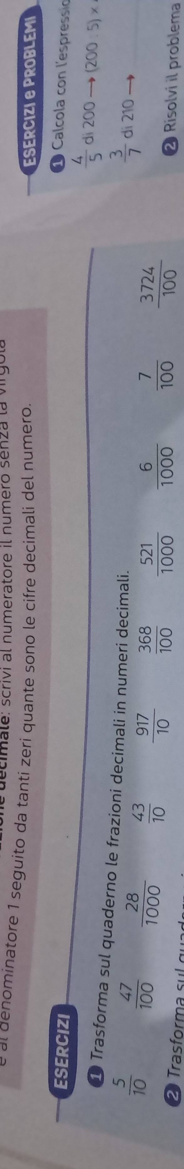 ecimale: scrivi al numeratore il numero senza la virgol 
al denominatore 1 seguito da tanti zeri quante sono le cifre decimali del numero. ESERCIZIE PROBLEMI 
ESERCIZI 
1 Calcola con l'espressio
 4/5  dì 200 (200.5)*
① Trasforma sul quaderno le frazioni decimali in numeri decimali.
 3/7  di 210
 5/10   47/100   28/1000   43/10   917/10   368/100   521/1000   6/1000   7/100   3724/100 
ra or 
❷ Risolvi il problema