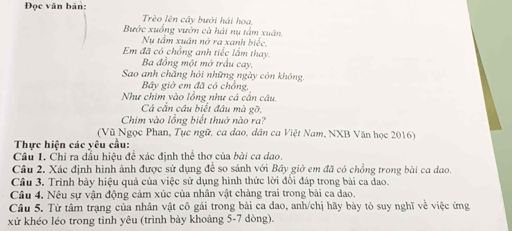 Đọc văn bản: 
Trèo lên cây bưởi hải hoa, 
Bước xuống vườn cà hái nụ tầm xuân. 
Nụ tầm xuân nở ra xanh biếc, 
Em đã có chồng anh tiếc lắm thay. 
Ba đồng một mở trầu cay, 
Sao anh chăng hỏi những ngày còn không. 
Bây giờ em đã có chồng, 
Như chim vào lồng như cá cắn câu. 
Cá cắn câu biết đầu mà gỡ, 
Chim vào lồng biết thuở nào ra? 
(Vũ Ngọc Phan, Tục ngữ, ca dao, dân ca Việt Nam, NXB Văn học 2016) 
Thực hiện các yêu cầu: 
Câu 1. Chỉ ra dấu hiệu đề xác định thể thơ của bài ca dao. 
Câu 2. Xác định hình ảnh được sử dụng đề so sánh với Bây giờ em đã có chồng trong bài ca dao. 
Câu 3. Trình bày hiệu quả của việc sử dụng hình thức lời đối đáp trong bài ca dao. 
Câu 4. Nêu sự vận động cảm xúc của nhân vật chàng trai trong bài ca dao. 
Câu 5. Từ tâm trạng của nhân vật cô gái trong bài ca dao, anh/chị hãy bày tỏ suy nghĩ về việc ứng 
xử khéo léo trong tình yêu (trình bày khoảng 5-7 dòng).