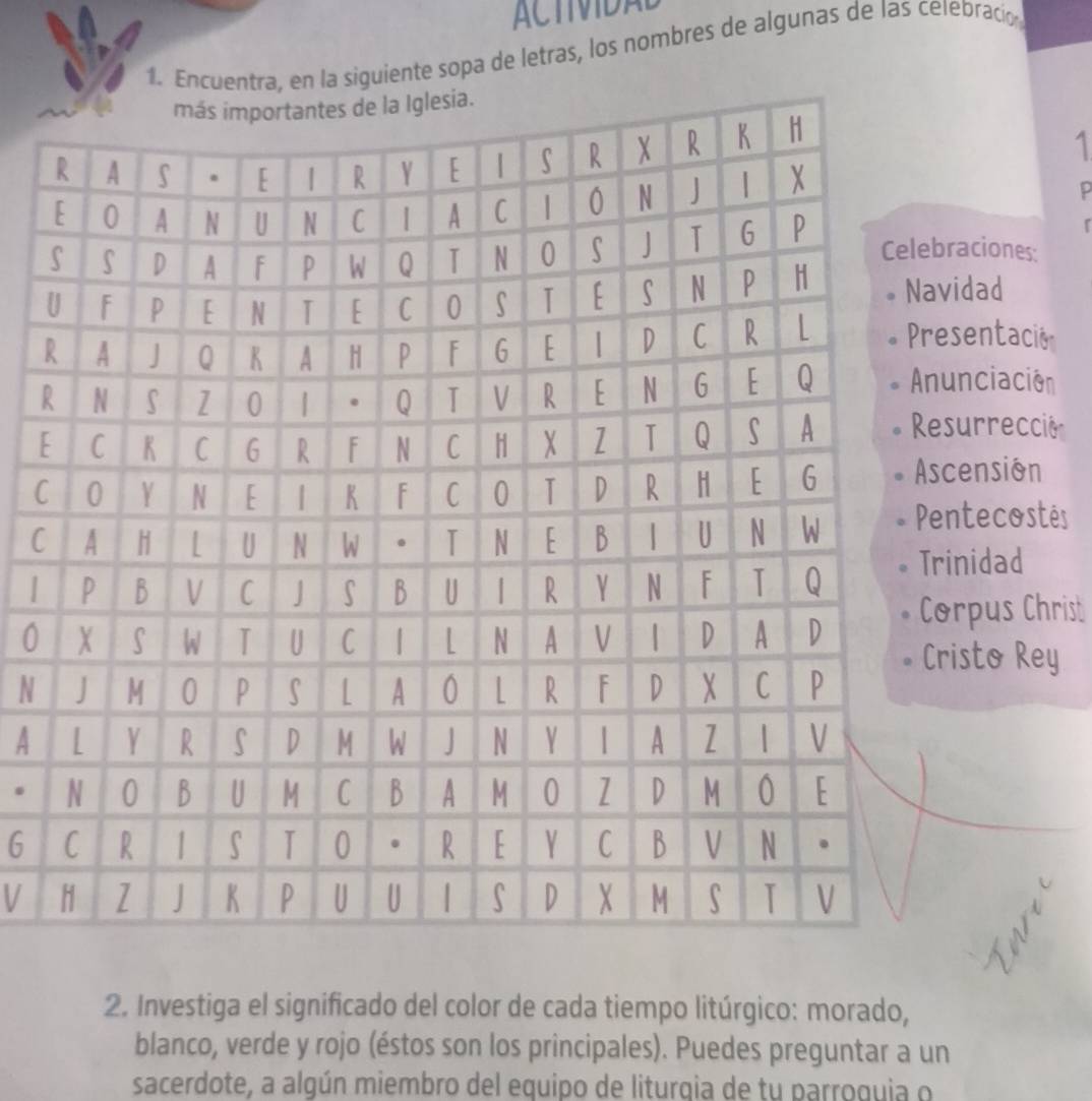 ACTMDAL 
1. Encuentra, en la siguiente sopa de letras, los nombres de algunas de las celebració 
1 
aciones: 
idad 
sentacio 
Rnciación 
[ 
surrecció 
Cension 
Cntecostés 
nidad 
| 
0rpus Christ 
isto Rey 
N 
A 
. 
6 
V 
2. Investiga el significado del color de cada tiempo litúrgico: morado, 
blanco, verde y rojo (éstos son los principales). Puedes preguntar a un 
sacerdote, a algún miembro del equipo de liturqia de tu parroquia o