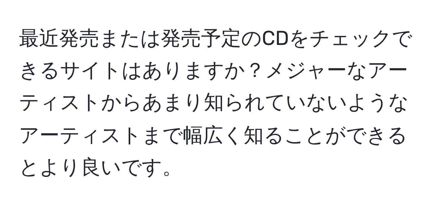 最近発売または発売予定のCDをチェックできるサイトはありますか？メジャーなアーティストからあまり知られていないようなアーティストまで幅広く知ることができるとより良いです。