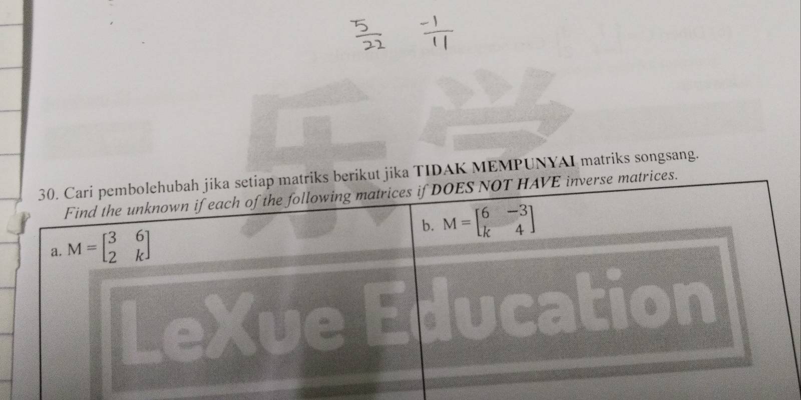 Cari pembolehubah jika setiap matriks berikut jika TIDAK MEMPUNYAI matriks songsang.
Find the unknown if each of the following matrices if DOES NOT HAVE inverse matrices.
b. M=beginbmatrix 6&-3 k&4endbmatrix
a. M=beginbmatrix 3&6 2&kendbmatrix
LeXue Education