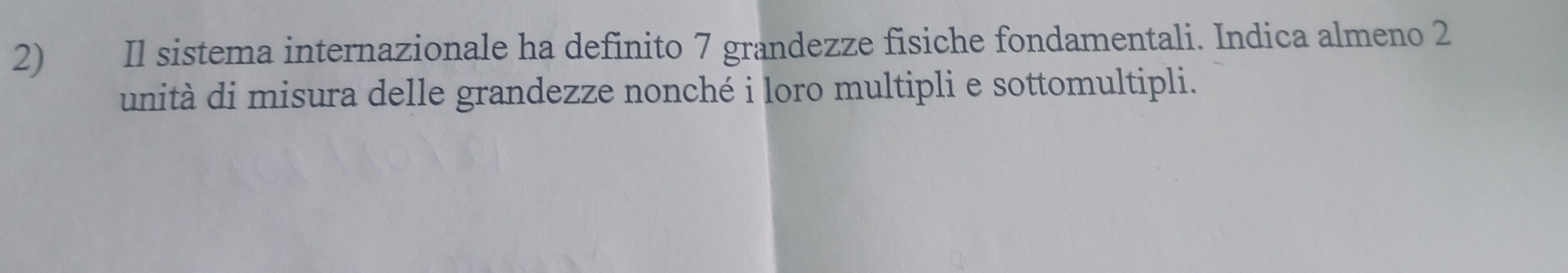 Il sistema internazionale ha definito 7 grandezze fisiche fondamentali. Indica almeno 2
unità di misura delle grandezze nonché i loro multipli e sottomultipli.