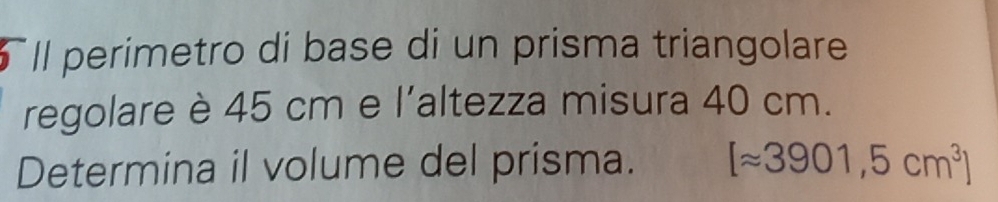 Il perimetro di base di un prisma triangolare 
regolare è 45 cm e l'altezza misura 40 cm. 
Determina il volume del prisma. [approx 3901,5cm^3]