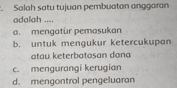 Salah satu tujuan pembuatan anggaran
adalah ....
a. mengatur pemasukan
b. untuk mengukur ketercukupan
atau keterbatasan dana
c. mengurangi kerugian
d. mengontrol pengeluaran