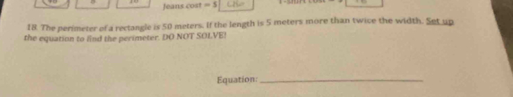 Jeans cost =5
18. The perimeter of a rectangle is 50 meters. If the length is 5 meters more than twice the width. Set up 
the equation to find the perimeter. DO NOT SOLVE! 
Equation:_