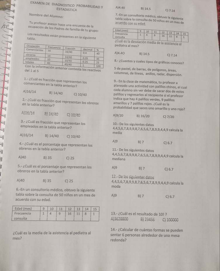 EXAMEN DE DIAGNOSTICO PROBABILIDAD Y A)4.40 B) 14.5 C) 7.14
ESTADISTICA 7.-En un consultorio médico, obtuvo la siguiente
Nombre del Alumno: tabla sobre la consulta de 50 niños en un mes de
acuerdo con su edad.
Tu profesor asesor hace una encuesta de la
ocupación de los Padres de familia de tu grupo:
Los resuitados están presentes en la siguiente
tabia. edia de la asistencia al
pediatra al mes?
A)4.4O B) 14.5 C) 7.14
8.- ¿Cuantos y cuales tipos de gráficos conoces?
ontesta los reactivos 5 de pastel, de barras, de polígonos, áreas
del 1 al 5 columnas, de líneas, anillos, radar, dispersión.
1.- ¿Cuál es fracción que representan los 9.- En la clase de matemática, tu profesor a
comerciantes en la tabla anterior? planeado una actividad con palillos chinos, el cual
cada alumno sin ver debe de sacar dos de estos
A)16/14 B) 14/40 C) 10/40 palillos y regresarios al recipiente si el profesor
indica que hay 4 palillos verdes, 9 palillos
2.- ¿Cuál es fracción que representan los obreros amarillos y 7 palillos rojos. ¿Cuál es la
en la tabla anterior? probabilidad que saces uno amarillo y uno rojo?
A)15/14 B) 14/40 C) 10/40 A)9/20 B) 16/20 C) 7/20
3.- ¿Cuál es fracción que representan los 10.- De los siguientes datos
empleados en la tabla anterior? 4,4,5,6,7,8,9,9,8,7,6,5,6,7,8,9,9,4,4,9 calcula la
media
A)16/14 B) 14/40 C) 10/40
4.- ¿Cuál es el porcentaje que representan los A)9 B) 7 C) 6.7
obreros en la tabla anterior? 11.- De los siguientes datos
4,4,5,6,7,8,9,9,8,7,6,5,6,7,8,9,9,4,4,9 calcula la
A)40 B) 35 C) 25 mediana
5.- ¿Cuál es el porcentaje que representan los A)9 B) 7 C) 6.7
obreros en la tabla anterior?
12.- De los siguientes datos
A)40 B) 35 C) 25 4,4,5,6,7,8,9,9,8,7,6,5,6,7,8,9,9,4,4,9 calcula la
moda
6.-En un consultorio médico, obtuvo la siguiente
tabla sobre la consulta de 50 niños en un mes de A)9 B) 7 C) 6.7
acuerdo con su edad.
13.- ¿Cuál es el resultado de 10! ?
A)3628800 B) 23456 C) 100000
14.- ¿Calcular de cuántas formas se pueden
¿Cuál es la media de la asistencia al pediatra al sentar 6 personas alrededor de una mesa
mes? redonda?