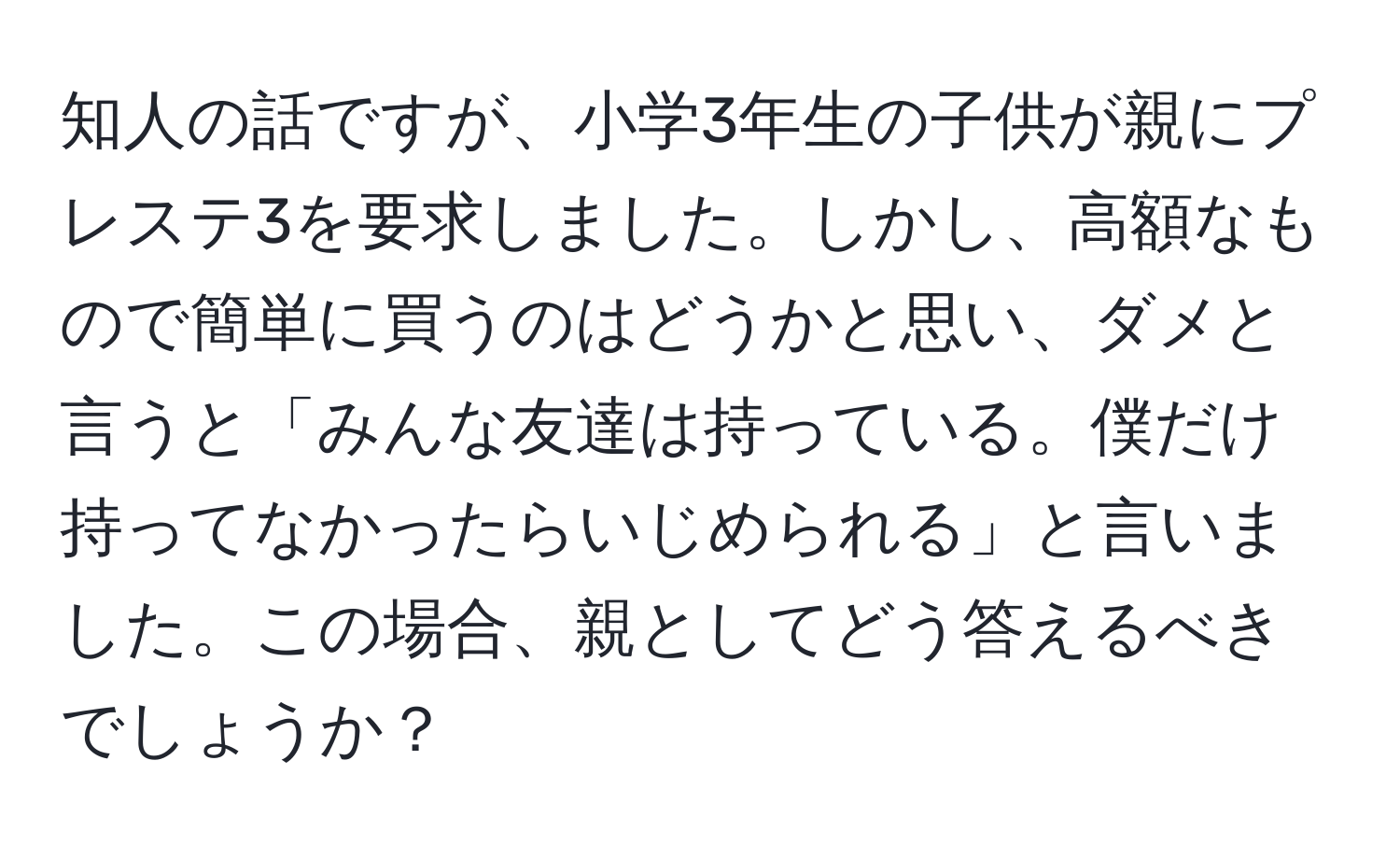 知人の話ですが、小学3年生の子供が親にプレステ3を要求しました。しかし、高額なもので簡単に買うのはどうかと思い、ダメと言うと「みんな友達は持っている。僕だけ持ってなかったらいじめられる」と言いました。この場合、親としてどう答えるべきでしょうか？