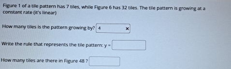 Figure 1 of a tile pattern has 7 tiles, while Figure 6 has 32 tiles. The tile pattern is growing at a 
constant rate (it's linear) 
How many tiles is the pattern growing by? 4 × 
Write the rule that represents the tile pattern: y=□
How many tiles are there in Figure 48 ? □