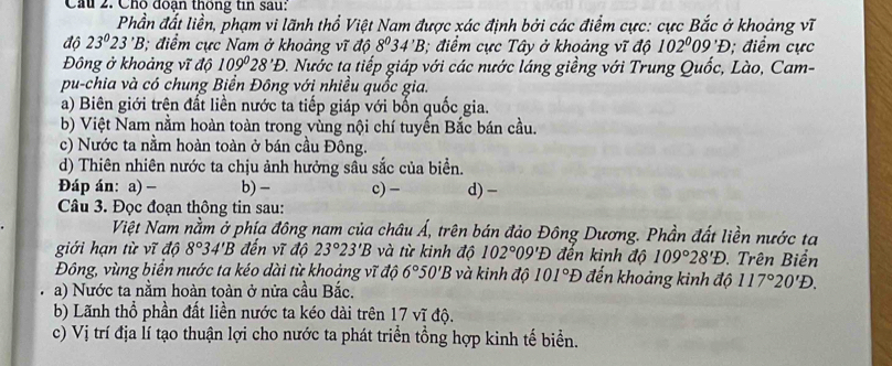 Cầu 2. Chố đoạn thống tin sau:
Phần đất liền, phạm vi lãnh thổ Việt Nam được xác định bởi các điểm cực: cực Bắc ở khoảng vĩ
độ 23^023^(·)B; điểm cực Nam ở khoảng vĩ độ 8^034'B; điểm cực Tây ở khoảng vĩ độ 102^009'D; điểm cực
Đông ở khoảng vĩ độ 109°28'D 0. Nước tạ tiếp giáp với các nước láng giềng với Trung Quốc, Lào, Cam-
pu-chia và có chung Biển Đông với nhiều quốc gia.
a) Biên giới trên đất liền nước ta tiếp giáp với bốn quốc gia.
b) Việt Nam nằm hoàn toàn trong vùng nội chí tuyến Bắc bán cầu.
c) Nước ta nằm hoàn toàn ở bán cầu Đông.
d) Thiên nhiên nước ta chịu ảnh hưởng sâu sắc của biển.
Đáp án: a) - b) - c) − d) -
Câu 3. Đọc đoạn thông tin sau:
Việt Nam nằm ở phía đông nam của châu Á, trên bán đảo Đông Dương. Phần đất liền nước ta
giới hạn từ vĩ độ 8°34'B đến vĩ độ 23°23'B và từ kinh độ 102°09'E đến kinh độ 109°28'D. Trên Biển
Đông, vùng biển nước ta kéo dài từ khoảng vĩ độ 6°50'B và kinh độ 101°D đến khoảng kinh độ 117°20'D.
a) Nước ta nằm hoàn toàn ở nửa cầu Bắc.
b) Lãnh thổ phần đất liền nước ta kéo dài trên 17 vĩ độ.
c) Vị trí địa lí tạo thuận lợi cho nước ta phát triển tổng hợp kinh tế biển.