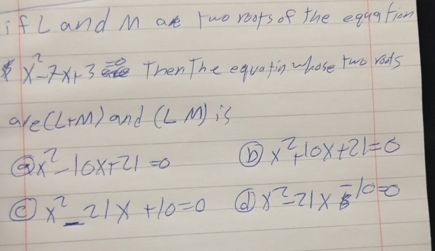 if L and M are two roors of the eggatiom
x^2-7x+3 Then The equatin whose two rods 
arel (+M) and (LM); (
x^2-10x+21=0
x^2+10x+21=0
x^2_ 21x+10=0 ( x^2-21x-10=0