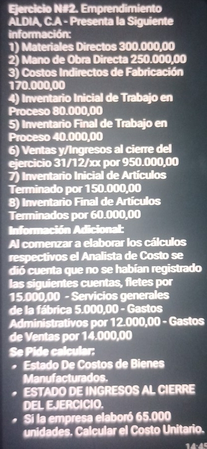 Ejercicio N#2. Emprendimiento 
ALDIA, C.A - Presenta la Siguiente 
información: 
1) Materiales Directos 300.000,00
2) Mano de Obra Directa 250.000,00
3) Costos Indirectos de Fabricación
170.000,00
4) Inventario Inicial de Trabajo en 
Proceso 80.000,00
5) Inventario Final de Trabajo en 
Proceso 40.000,00
6) Ventas y/Ingresos al cierre del 
ejercicio 31/12/xx por 950.000,00
7) Inventario Inicial de Artículos 
Terminado por 150.000,00
8) Inventario Final de Artículos 
Terminados por 60.000,00
Información Adicional: 
Al comenzar a elaborar los cálculos 
respectivos el Analista de Costo se 
dió cuenta que no se habían registrado 
las siguientes cuentas, fletes por
15.000,00 - Servicios generales 
de la fábrica 5.000,00 - Gastos 
Administrativos por 12.000,00 - Gastos 
de Ventas por 14.000,00
Se Pide calcular: 
Estado De Costos de Bienes 
Manufacturados. 
ESTADO DE INGRESOS AL CIERRE 
DEL EJERCICIO. 
Si la empresa elaboró 65.000
unidades. Calcular el Costo Unitario.
14·45