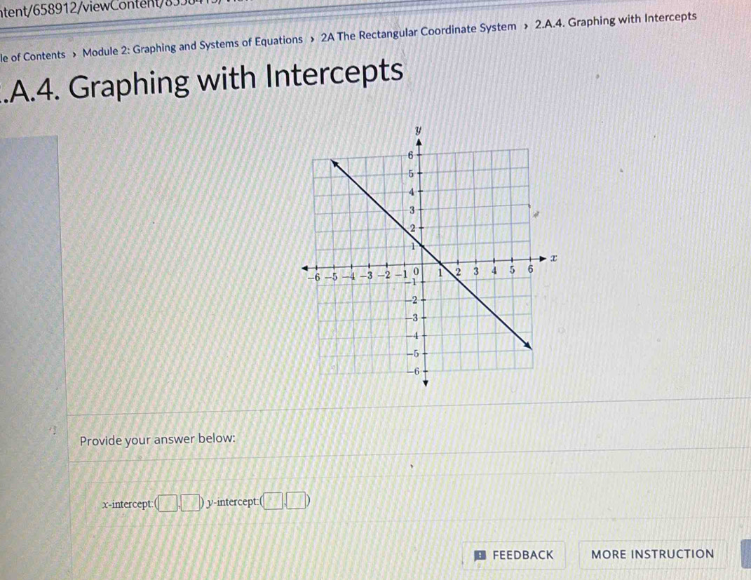 ntent/658912/viewContent/8 
le of Contents » Module 2: Graphing and Systems of Equations » 2A The Rectangular Coordinate System » 2.A.4. Graphing with Intercepts 
.A.4. Graphing with Intercepts 
Provide your answer below: 
x-intercept: (□ ,□ ) y-intercept: (□ ,□ )
FEEDBACK MORE INSTRUCTION