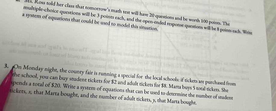 Ms. Ross told her class that tomorrow’s math test will have 20 questions and be worth 100 points. The 
multiple-choice questions will be 3 points each, and the open-ended response questions will be 8 points each. Write 
a system of equations that could be used to model this situation.' 
3. On Monday night, the county fair is running a special for the local schools: if tickets are purchased from 
the school, you can buy student tickets for $2 and adult tickets for $8. Marta buys 5 total tickets. She 
spends a total of $20. Write a system of equations that can be used to determine the number of student 
tickets, x, that Marta bought, and the number of adult tickets, y, that Marta bought.