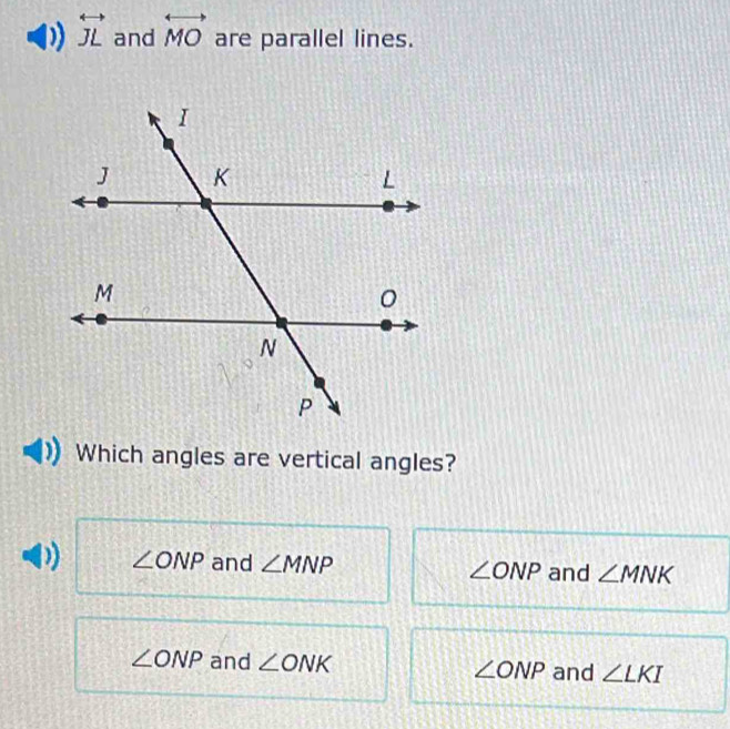 overleftrightarrow JL and overleftrightarrow MO are parallel lines.
Which angles are vertical angles?
∠ ONP and ∠ MNP ∠ ONP and ∠ MNK
∠ ONP and ∠ ONK ∠ ONP and ∠ LKI