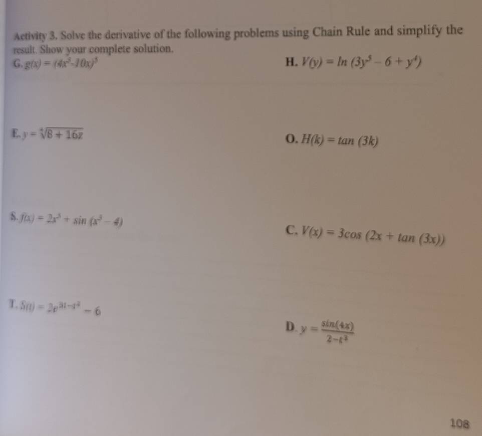 Activity 3. Solve the derivative of the following problems using Chain Rule and simplify the 
result. Show your complete solution. 
G. g(x)=(4x^3-10x)^5 H. V(y)=ln (3y^5-6+y^4)
E y=sqrt[4](8+16z)
0. H(k)=tan (3k)
8. f(x)=2x^3+sin (x^3-4)
C. V(x)=3cos (2x+tan (3x))
T. S(t)=3e^(3t-t^2)-6
D. y= sin (4x)/2-t^2 
108