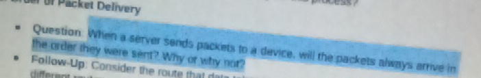 üer of Packet Delivery 
Question. When a server sends packets to a device, will the packets always arrive in 
the order they were sent? Why or why not? 
Follow-Up: Consider the route that dar 
rliffere