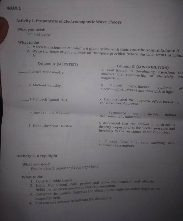 WEEK 1
Activity 1. Proponents of Electromagnetic Wave Theory
What you need:
Pen and paper
What to do:
1. Match the scientists at Column A given below with their contributions at Column B.
2. Write the letter of your answer on the space provided before the each items in colum
A.
Column A (SCIENTIST) Column B (CONTRIBUTION)
a. Contributed in developing equations th
_1. André-Marie Ampère showed the relationship of electricity and
magnetism
b. Showed experimental evidence of
_2. Michael Faraday electromagnetic waves and their link to light
c. Demonstrated the magnetic effect based on
_3. Heinrich Rudolf Hertz the direction of current
d. Formulated the principle
_4. James Clerk Maxwell electromagnetic induction. behind
f. discovered that the current in a circuit is
_5. Hans Christian Oersted directly proportional to the electric pressure and
inversely to the resistance of the conductors
e. Showed how a current carrying wire
behaves like a magnet
Activity 2. Keep Right
What you need:
Pen or pencil, paper and your right hand
What to do:
1. Copy the table below.
2. Using Right-Hand Rule, predict and draw the magnetic and electric
fields in an electromagnetic wave's propagation.
3. Consider the middle finger as the electric field while the index finger as the
magnetic field.
4. You can use arrows to indicate the directions.