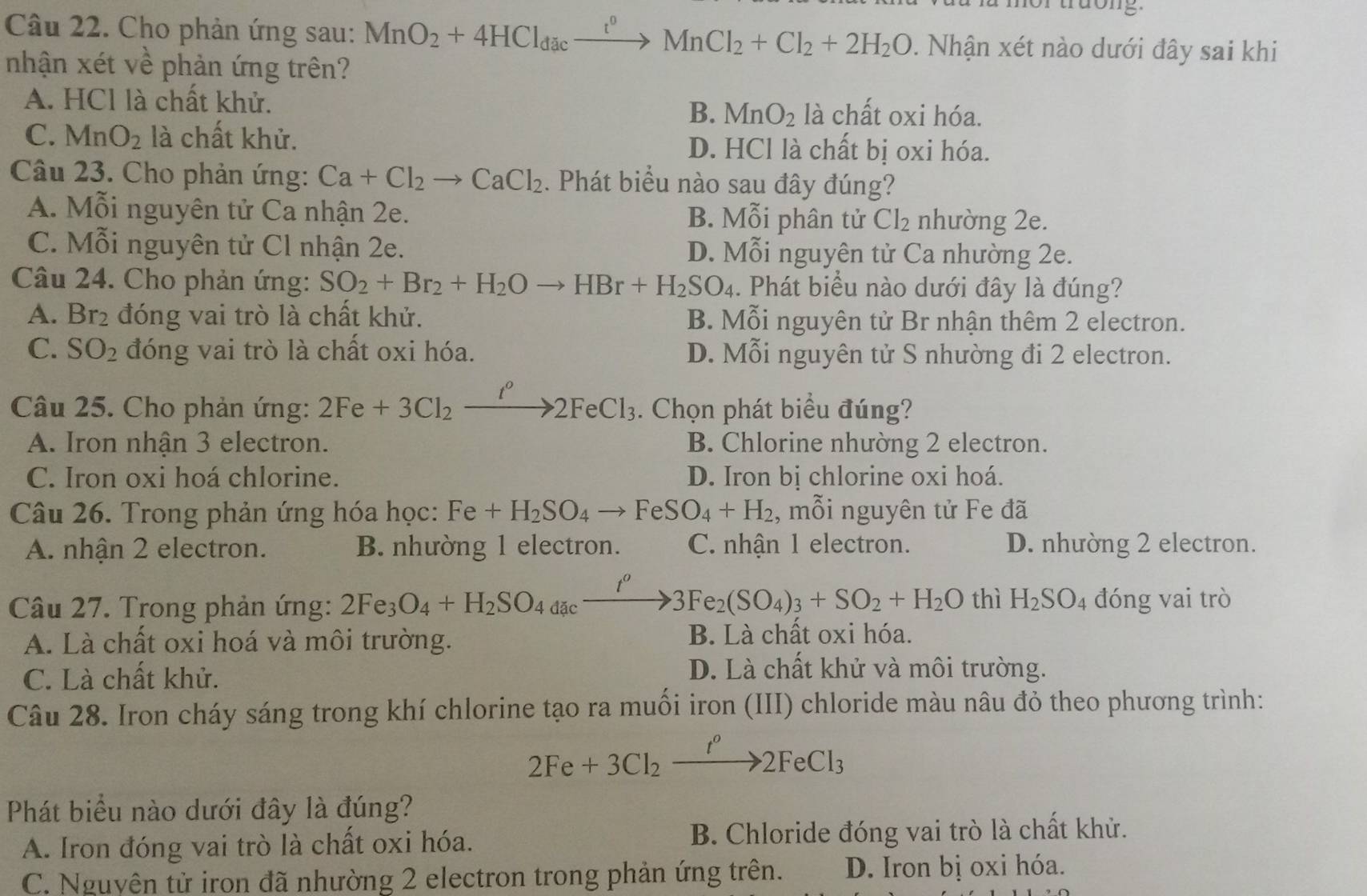 tuon  g  
Câu 22. Cho phản ứng sau: MnO_2+4HCl_dacxrightarrow r^0MnCl_2+Cl_2+2H_2O. Nhận xét nào dưới đây sai khi
nhận xét xywidehat O * phản ứng trên?
A. HCl là chất khử. là chất oxi hóa.
B. MnO_2
C. MnO_2 là chất khử. D. HCl là chất bị oxi hóa.
Câu 23. Cho phản ứng: Ca+Cl_2to CaCl_2. Phát biểu nào sau đây đúng?
A. Mỗi nguyên tử Ca nhận 2e. B. Mỗi phân tử Cl_2 nhường 2e.
C. Mỗi nguyên tử Cl nhận 2e. D. Mỗi nguyên tử Ca nhường 2e.
Câu 24. Cho phản ứng: SO_2+Br_2+H_2Oto HBr+H_2SO_4. Phát biểu nào dưới đây là đúng?
A. Br_2 đóng vai trò là chất khử. B. Mỗi nguyên tử Br nhận thêm 2 electron.
C. SO_2 đóng vai trò là chất oxi hóa. D. Mỗi nguyên tử S nhường đi 2 electron.
Câu 25. Cho phản ứng: 2Fe+3Cl_2 _2xrightarrow t°2FeCl_3.. Chọn phát biểu đúng?
A. Iron nhận 3 electron. B. Chlorine nhường 2 electron.
C. Iron oxi hoá chlorine. D. Iron bị chlorine oxi hoá.
Câu 26. Trong phản ứng hóa học: Fe+H_2SO_4to FeSO_4+H_2 , mỗi nguyên tử Fe đã
A. nhận 2 electron. B. nhường 1 electron. C. nhận 1 electron. D. nhường 2 electron.
Câu 27. Trong phản ứng: 2Fe_3O_4+H_2SO_4a_4c_ to 3Fe_2(SO_4)_3+SO_2+H_2O thì H_2SO_4 đóng vai trò
A. Là chất oxi hoá và môi trường. B. Là chất oxi hóa.
C. Là chất khử.
D. Là chất khử và môi trường.
Câu 28. Iron cháy sáng trong khí chlorine tạo ra muối iron (III) chloride màu nâu đỏ theo phương trình:
2Fe+3Cl_2xrightarrow I^o2FeCl_3
Phát biểu nào dưới đây là đúng?
A. Iron đóng vai trò là chất oxi hóa. B. Chloride đóng vai trò là chất khử.
C. Nguyên tử iron đã nhường 2 electron trong phản ứng trên. D. Iron bị oxi hóa.