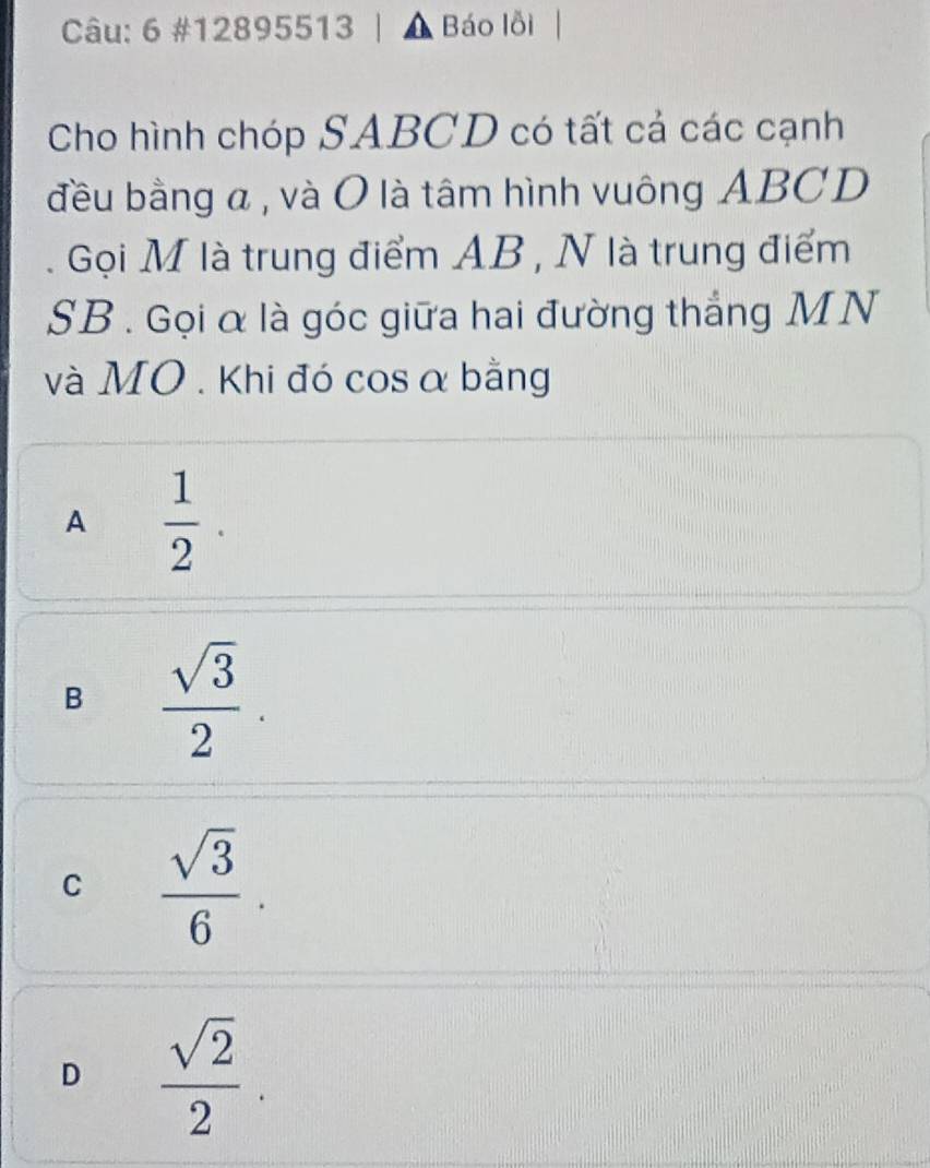 6 #12895513 | , Báo lỗi
Cho hình chóp SABCD có tất cả các cạnh
đều bằng a , và O là tâm hình vuông ABCD
Gọi M là trung điểm AB , N là trung điểm
SB . Gọi α là góc giữa hai đường thắng MN
và MO . Khi đó cosα bằng
A  1/2 .
B  sqrt(3)/2 .
C  sqrt(3)/6 .
D  sqrt(2)/2 .